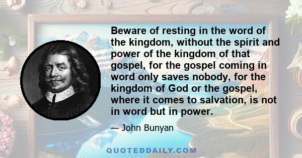 Beware of resting in the word of the kingdom, without the spirit and power of the kingdom of that gospel, for the gospel coming in word only saves nobody, for the kingdom of God or the gospel, where it comes to