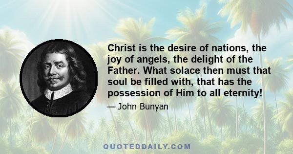 Christ is the desire of nations, the joy of angels, the delight of the Father. What solace then must that soul be filled with, that has the possession of Him to all eternity!