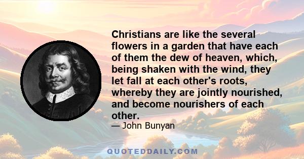 Christians are like the several flowers in a garden that have each of them the dew of heaven, which, being shaken with the wind, they let fall at each other's roots, whereby they are jointly nourished, and become