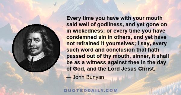 Every time you have with your mouth said well of godliness, and yet gone on in wickedness; or every time you have condemned sin in others, and yet have not refrained it yourselves; I say, every such word and conclusion