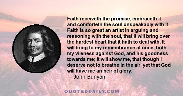 Faith receiveth the promise, embraceth it, and comforteth the soul unspeakably with it. Faith is so great an artist in arguing and reasoning with the soul, that it will bring over the hardest heart that it hath to deal