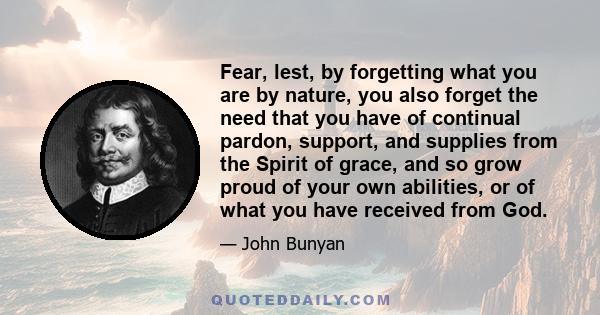 Fear, lest, by forgetting what you are by nature, you also forget the need that you have of continual pardon, support, and supplies from the Spirit of grace, and so grow proud of your own abilities, or of what you have