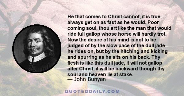 He that comes to Christ cannot, it is true, always get on as fast as he would. Poor coming soul, thou art like the man that would ride full gallop whose horse will hardly trot. Now the desire of his mind is not to be