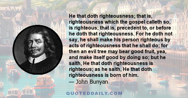 He that doth righteousness; that is, righteousness which the gospel calleth so, is righteous; that is, precedent to, or before he doth that righteousness. For he doth not say, he shall make his person righteous by acts