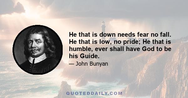 He that is down needs fear no fall. He that is low, no pride; He that is humble, ever shall have God to be his Guide.