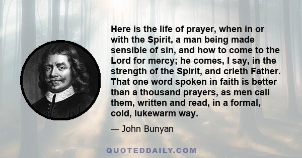 Here is the life of prayer, when in or with the Spirit, a man being made sensible of sin, and how to come to the Lord for mercy; he comes, I say, in the strength of the Spirit, and crieth Father. That one word spoken in 