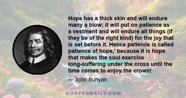 Hope has a thick skin and will endure many a blow; it will put on patience as a vestment and will endure all things (if they be of the right kind) for the joy that is set before it. Hence patience is called patience of