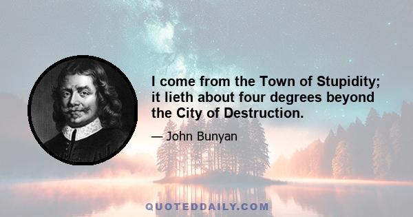 I come from the Town of Stupidity; it lieth about four degrees beyond the City of Destruction.