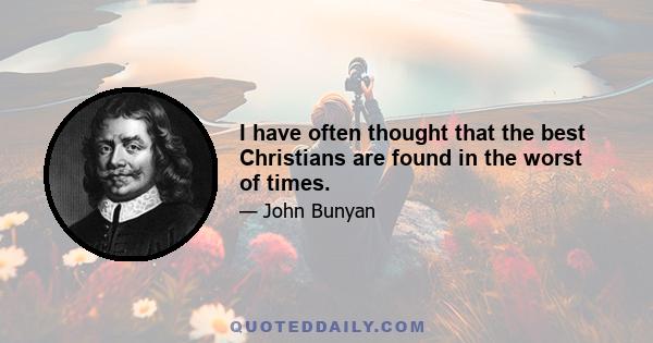 I have often thought that the best Christians are found in the worst of times.