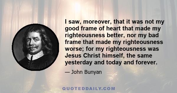 I saw, moreover, that it was not my good frame of heart that made my righteousness better, nor my bad frame that made my righteousness worse; for my righteousness was Jesus Christ himself, the same yesterday and today