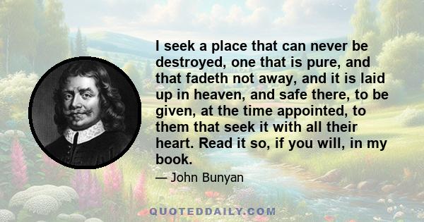 I seek a place that can never be destroyed, one that is pure, and that fadeth not away, and it is laid up in heaven, and safe there, to be given, at the time appointed, to them that seek it with all their heart. Read it 