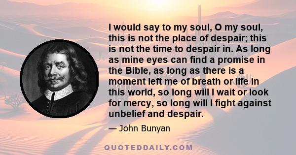 I would say to my soul, O my soul, this is not the place of despair; this is not the time to despair in. As long as mine eyes can find a promise in the Bible, as long as there is a moment left me of breath or life in