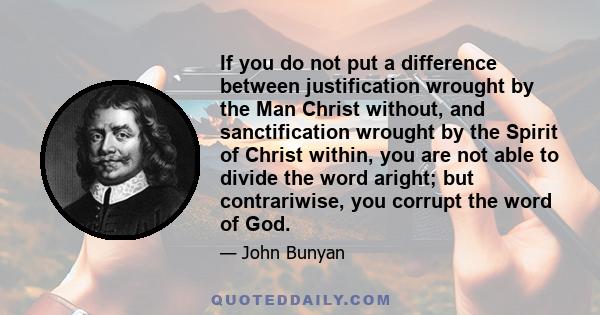 If you do not put a difference between justification wrought by the Man Christ without, and sanctification wrought by the Spirit of Christ within, you are not able to divide the word aright; but contrariwise, you