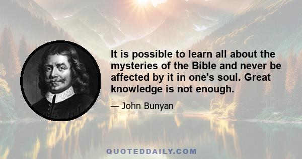 It is possible to learn all about the mysteries of the Bible and never be affected by it in one's soul. Great knowledge is not enough.