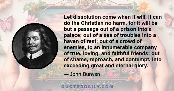 Let dissolution come when it will, it can do the Christian no harm, for it will be but a passage out of a prison into a palace; out of a sea of troubles into a haven of rest; out of a crowd of enemies, to an innumerable 