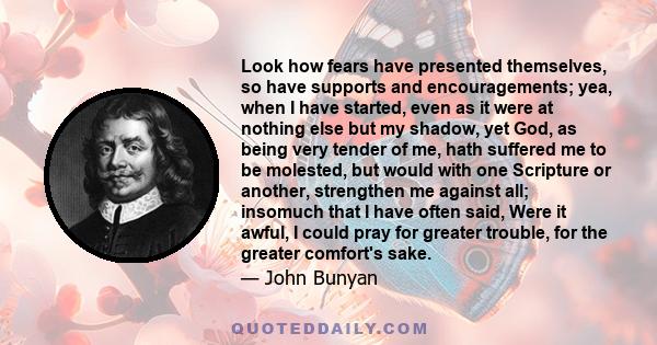 Look how fears have presented themselves, so have supports and encouragements; yea, when I have started, even as it were at nothing else but my shadow, yet God, as being very tender of me, hath suffered me to be