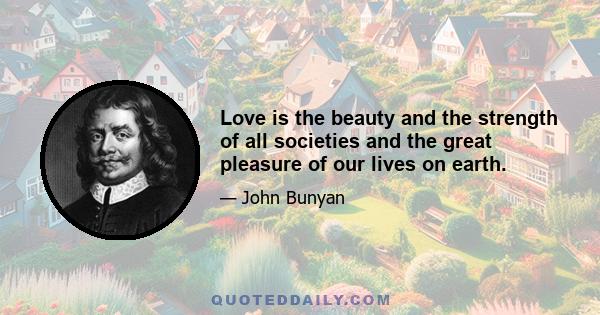 Love is the beauty and the strength of all societies and the great pleasure of our lives on earth.