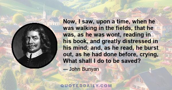 Now, I saw, upon a time, when he was walking in the fields, that he was, as he was wont, reading in his book, and greatly distressed in his mind; and, as he read, he burst out, as he had done before, crying, What shall