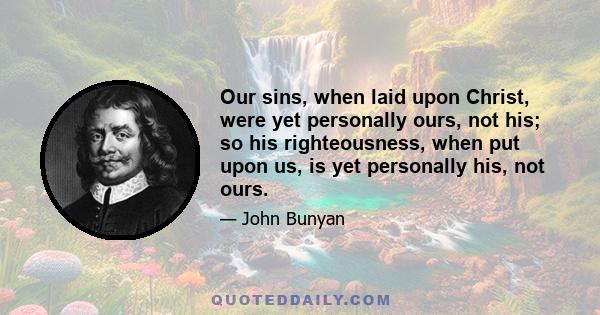 Our sins, when laid upon Christ, were yet personally ours, not his; so his righteousness, when put upon us, is yet personally his, not ours.