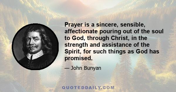 Prayer is a sincere, sensible, affectionate pouring out of the soul to God, through Christ, in the strength and assistance of the Spirit, for such things as God has promised.