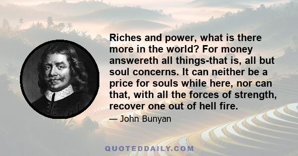 Riches and power, what is there more in the world? For money answereth all things-that is, all but soul concerns. It can neither be a price for souls while here, nor can that, with all the forces of strength, recover