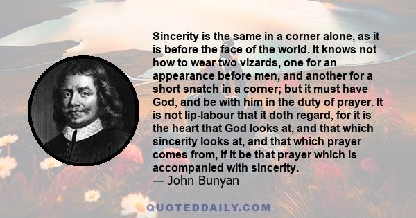 Sincerity is the same in a corner alone, as it is before the face of the world. It knows not how to wear two vizards, one for an appearance before men, and another for a short snatch in a corner; but it must have God,