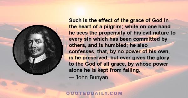 Such is the effect of the grace of God in the heart of a pilgrim; while on one hand he sees the propensity of his evil nature to every sin which has been committed by others, and is humbled; he also confesses, that, by