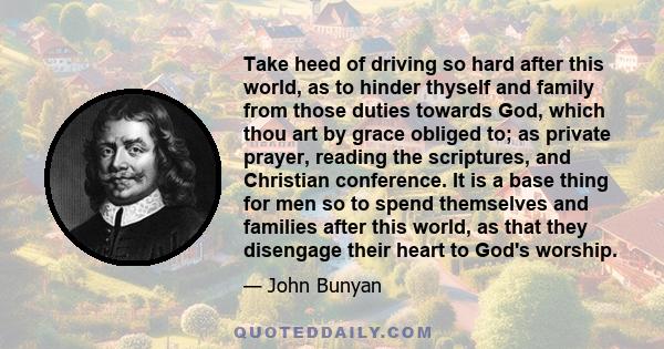 Take heed of driving so hard after this world, as to hinder thyself and family from those duties towards God, which thou art by grace obliged to; as private prayer, reading the scriptures, and Christian conference. It