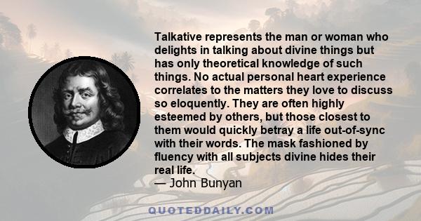 Talkative represents the man or woman who delights in talking about divine things but has only theoretical knowledge of such things. No actual personal heart experience correlates to the matters they love to discuss so