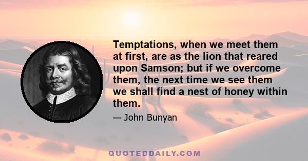 Temptations, when we meet them at first, are as the lion that reared upon Samson; but if we overcome them, the next time we see them we shall find a nest of honey within them.