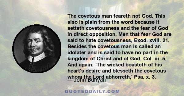 The covetous man feareth not God. This also is plain from the word because it setteth covetousness and the fear of God in direct opposition. Men that fear God are said to hate covetousness, Exod. xviii. 21. Besides the