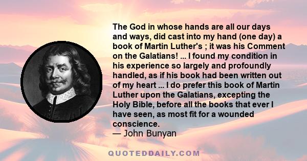 The God in whose hands are all our days and ways, did cast into my hand (one day) a book of Martin Luther's ; it was his Comment on the Galatians! ... I found my condition in his experience so largely and profoundly