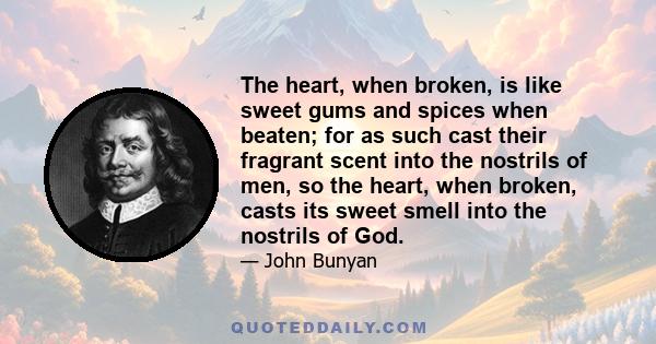 The heart, when broken, is like sweet gums and spices when beaten; for as such cast their fragrant scent into the nostrils of men, so the heart, when broken, casts its sweet smell into the nostrils of God.