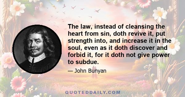 The law, instead of cleansing the heart from sin, doth revive it, put strength into, and increase it in the soul, even as it doth discover and forbid it, for it doth not give power to subdue.