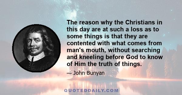 The reason why the Christians in this day are at such a loss as to some things is that they are contented with what comes from man's mouth, without searching and kneeling before God to know of Him the truth of things.