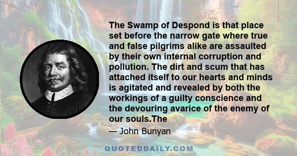 The Swamp of Despond is that place set before the narrow gate where true and false pilgrims alike are assaulted by their own internal corruption and pollution. The dirt and scum that has attached itself to our hearts