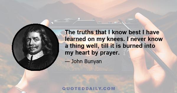 The truths that I know best I have learned on my knees. I never know a thing well, till it is burned into my heart by prayer.