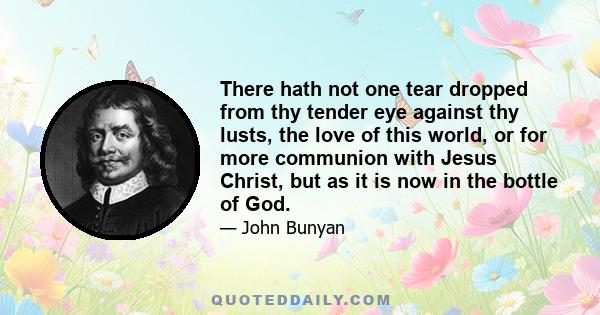 There hath not one tear dropped from thy tender eye against thy lusts, the love of this world, or for more communion with Jesus Christ, but as it is now in the bottle of God.