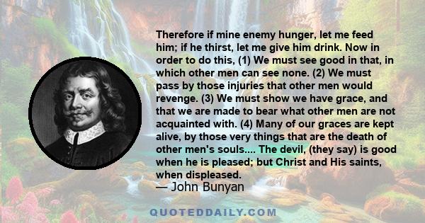 Therefore if mine enemy hunger, let me feed him; if he thirst, let me give him drink. Now in order to do this, (1) We must see good in that, in which other men can see none. (2) We must pass by those injuries that other 