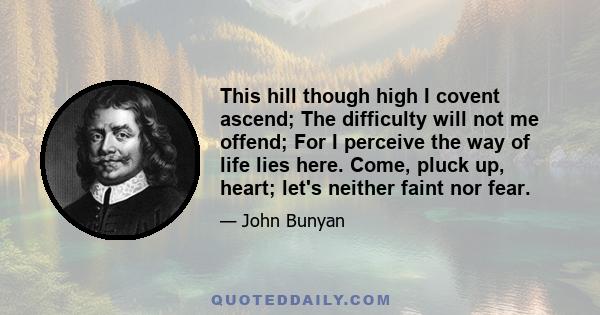 This hill though high I covent ascend; The difficulty will not me offend; For I perceive the way of life lies here. Come, pluck up, heart; let's neither faint nor fear.