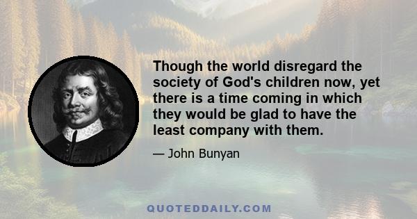 Though the world disregard the society of God's children now, yet there is a time coming in which they would be glad to have the least company with them.