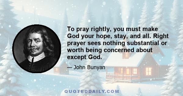 To pray rightly, you must make God your hope, stay, and all. Right prayer sees nothing substantial or worth being concerned about except God.