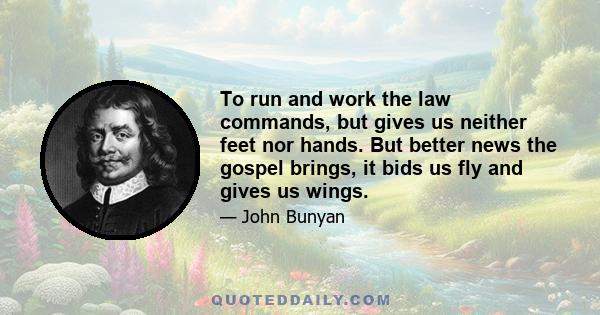 To run and work the law commands, but gives us neither feet nor hands. But better news the gospel brings, it bids us fly and gives us wings.