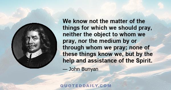 We know not the matter of the things for which we should pray, neither the object to whom we pray, nor the medium by or through whom we pray; none of these things know we, but by the help and assistance of the Spirit.