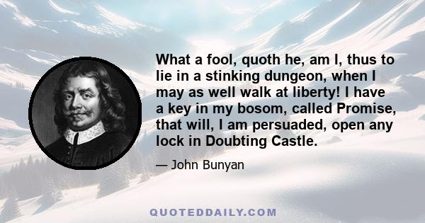 What a fool, quoth he, am I, thus to lie in a stinking dungeon, when I may as well walk at liberty! I have a key in my bosom, called Promise, that will, I am persuaded, open any lock in Doubting Castle.