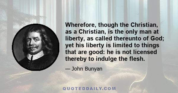 Wherefore, though the Christian, as a Christian, is the only man at liberty, as called thereunto of God; yet his liberty is limited to things that are good: he is not licensed thereby to indulge the flesh.