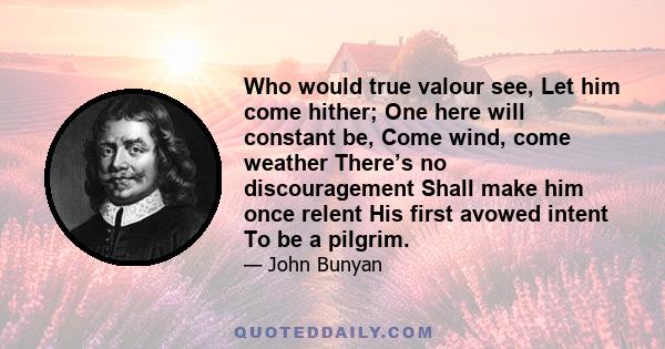 Who would true valour see, Let him come hither; One here will constant be, Come wind, come weather There’s no discouragement Shall make him once relent His first avowed intent To be a pilgrim.