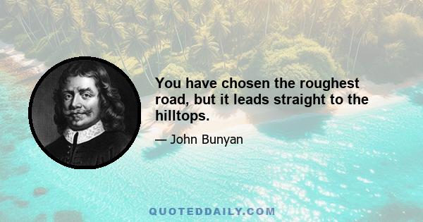 You have chosen the roughest road, but it leads straight to the hilltops.