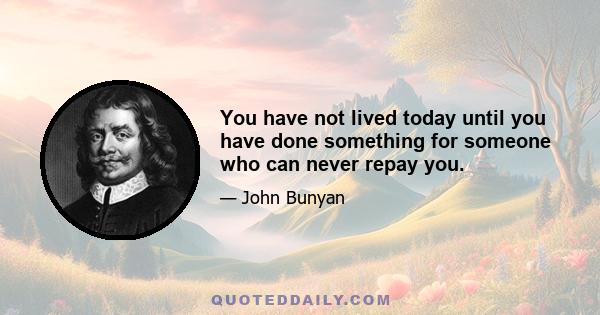 You have not lived today until you have done something for someone who can never repay you.