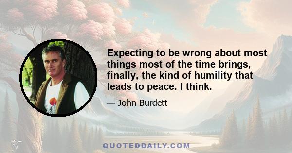 Expecting to be wrong about most things most of the time brings, finally, the kind of humility that leads to peace. I think.